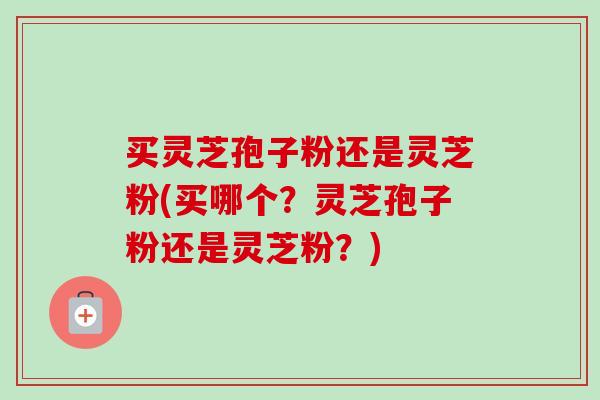 买灵芝孢子粉还是灵芝粉(买哪个？灵芝孢子粉还是灵芝粉？)