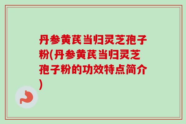 丹参黄芪当归灵芝孢子粉(丹参黄芪当归灵芝孢子粉的功效特点简介)