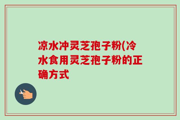 凉水冲灵芝孢子粉(冷水食用灵芝孢子粉的正确方式