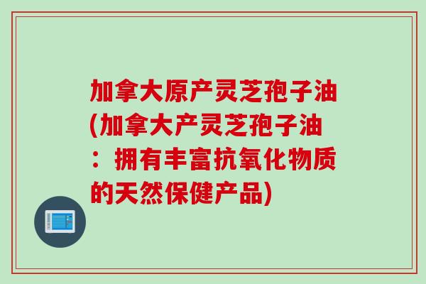 加拿大原产灵芝孢子油(加拿大产灵芝孢子油：拥有丰富抗氧化物质的天然保健产品)