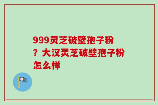 999灵芝破壁孢子粉?大汉灵芝破壁孢子粉怎么样 999灵芝破壁孢子粉?大汉灵芝破壁孢子粉怎么样