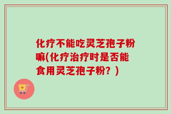化疗不能吃灵芝孢子粉嘛(化疗治疗时是否能食用灵芝孢子粉？)