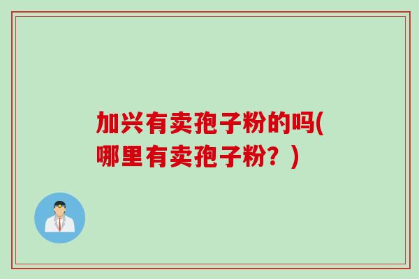 加兴有卖孢子粉的吗(哪里有卖孢子粉？)