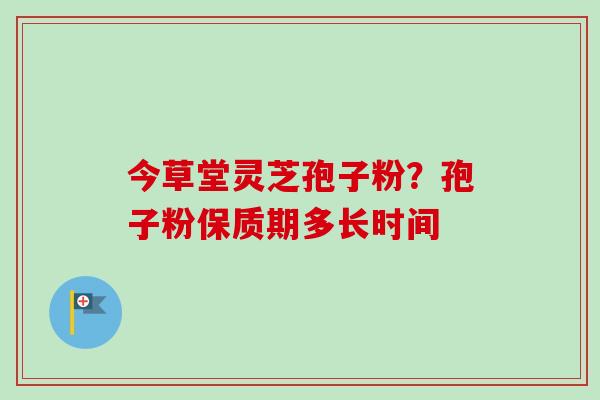 今草堂灵芝孢子粉?孢子粉保质期多长时间 今草堂灵芝孢子粉?孢子粉保质期多长时间