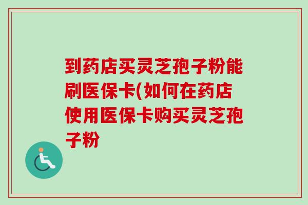 到药店买灵芝孢子粉能刷医保卡(如何在药店使用医保卡购买灵芝孢子粉