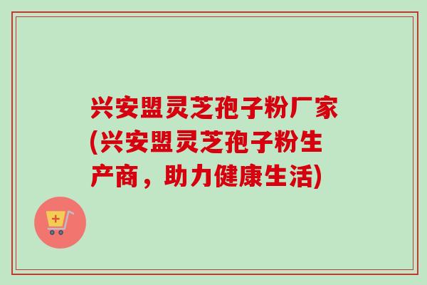 兴安盟灵芝孢子粉厂家(兴安盟灵芝孢子粉生产商，助力健康生活)