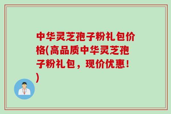 中华灵芝孢子粉礼包价格(高品质中华灵芝孢子粉礼包，现价优惠！)