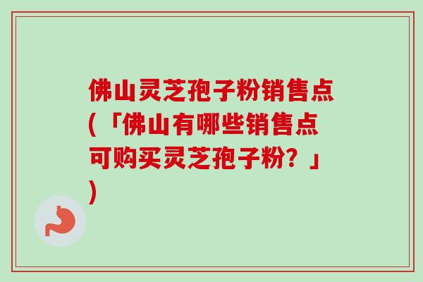 佛山灵芝孢子粉销售点(「佛山有哪些销售点可购买灵芝孢子粉？」)