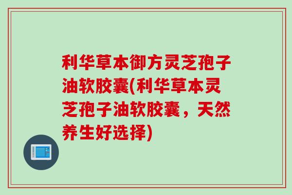 利华草本御方灵芝孢子油软胶囊(利华草本灵芝孢子油软胶囊，天然养生好选择)