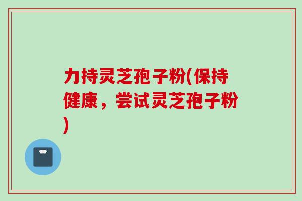 力持灵芝孢子粉(保持健康，尝试灵芝孢子粉)
