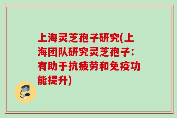 上海灵芝孢子研究(上海团队研究灵芝孢子：有助于抗疲劳和免疫功能提升)
