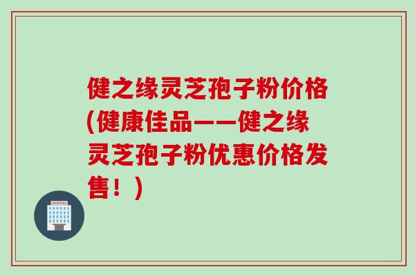 健之缘灵芝孢子粉价格(健康佳品——健之缘灵芝孢子粉优惠价格发售！)