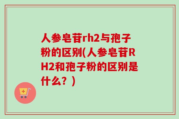 人参皂苷rh2与孢子粉的区别(人参皂苷RH2和孢子粉的区别是什么？)