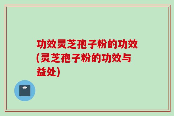 功效灵芝孢子粉的功效(灵芝孢子粉的功效与益处)