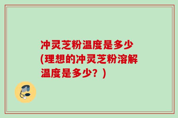 冲灵芝粉温度是多少 (理想的冲灵芝粉溶解温度是多少？)