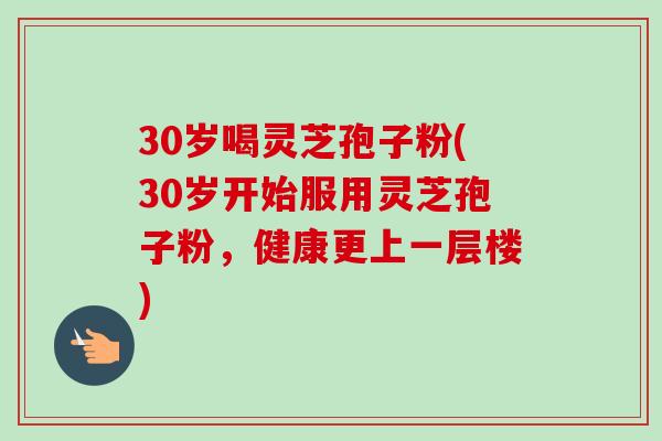30岁喝灵芝孢子粉(30岁开始服用灵芝孢子粉，健康更上一层楼)