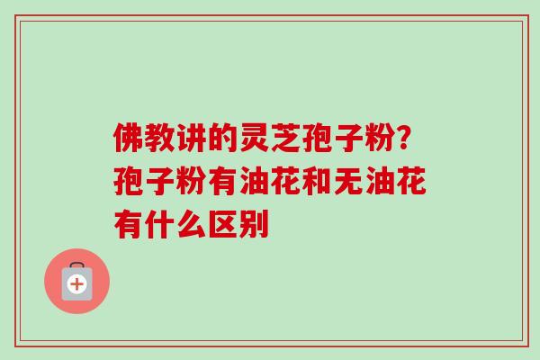 佛教讲的灵芝孢子粉？孢子粉有油花和无油花有什么区别