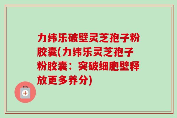 力纬乐破壁灵芝孢子粉胶囊(力纬乐灵芝孢子粉胶囊：突破细胞壁释放更多养分)