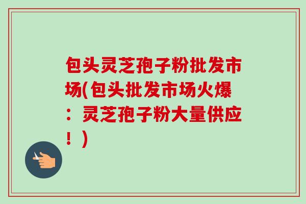 包头灵芝孢子粉批发市场(包头批发市场火爆：灵芝孢子粉大量供应！)