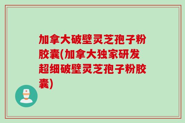 加拿大破壁灵芝孢子粉胶囊(加拿大独家研发超细破壁灵芝孢子粉胶囊)