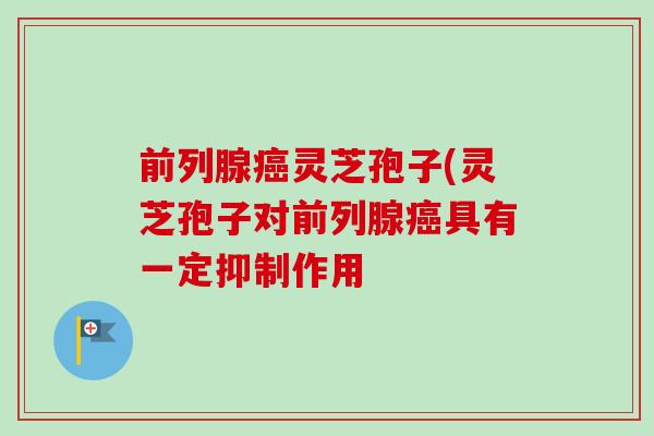 前列腺癌灵芝孢子(灵芝孢子对前列腺癌具有一定抑制作用