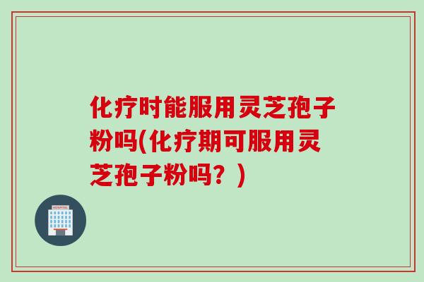 化疗时能服用灵芝孢子粉吗(化疗期可服用灵芝孢子粉吗？)