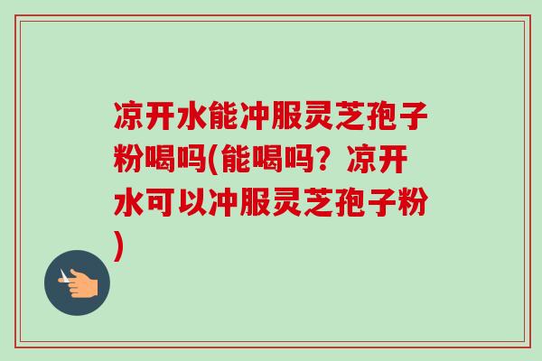 凉开水能冲服灵芝孢子粉喝吗(能喝吗?凉开水可以冲服灵芝孢子粉) 凉开水能冲服灵芝孢子粉喝吗(能喝吗?凉开水可以冲服灵芝孢子粉)