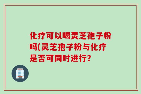化疗可以喝灵芝孢子粉吗(灵芝孢子粉与化疗是否可同时进行？