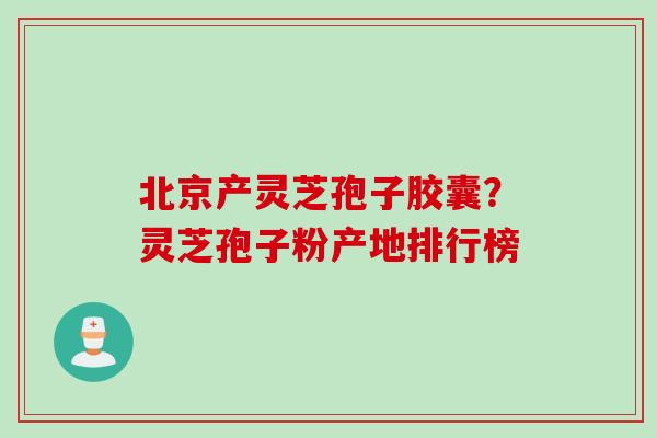 北京产灵芝孢子胶囊？灵芝孢子粉产地排行榜