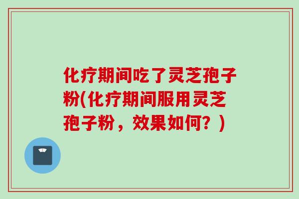 化疗期间吃了灵芝孢子粉(化疗期间服用灵芝孢子粉，效果如何？)