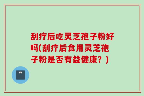 刮疗后吃灵芝孢子粉好吗(刮疗后食用灵芝孢子粉是否有益健康？)