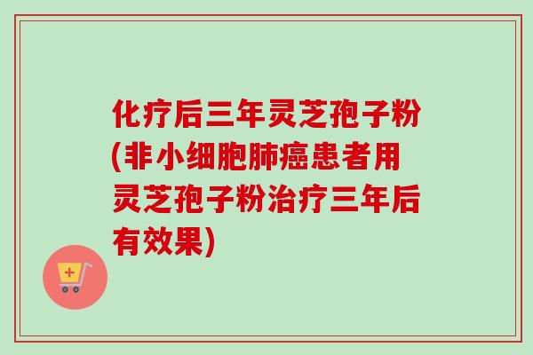 化疗后三年灵芝孢子粉(非小细胞肺癌患者用灵芝孢子粉治疗三年后有效果)