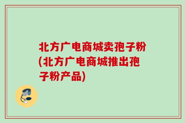 北方广电商城卖孢子粉(北方广电商城推出孢子粉产品)