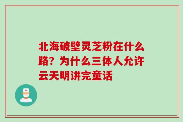 北海破壁灵芝粉在什么路？为什么三体人允许云天明讲完童话