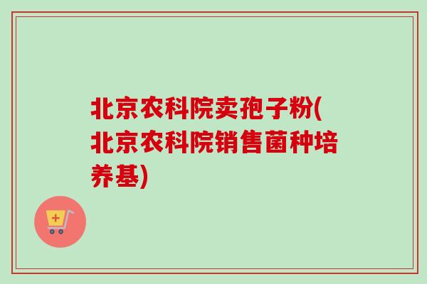 北京农科院卖孢子粉(北京农科院销售菌种培养基)