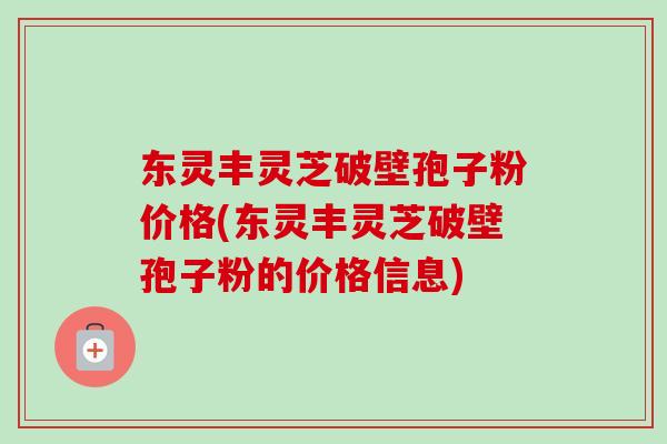 东灵丰灵芝破壁孢子粉价格(东灵丰灵芝破壁孢子粉的价格信息)