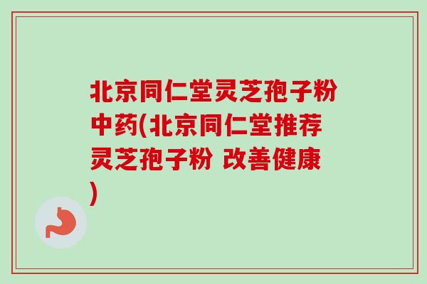 北京同仁堂灵芝孢子粉中药(北京同仁堂推荐灵芝孢子粉 改善健康)