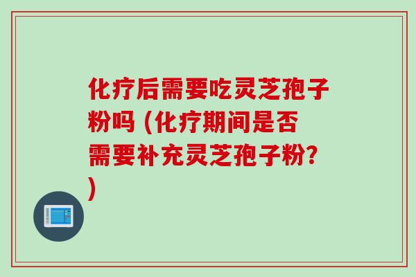 化疗后需要吃灵芝孢子粉吗 (化疗期间是否需要补充灵芝孢子粉？)