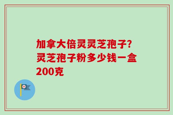 加拿大倍灵灵芝孢子？灵芝孢子粉多少钱一盒200克