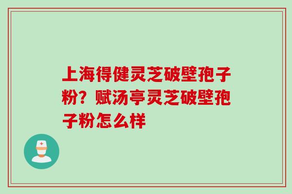 上海得健灵芝破壁孢子粉？赋汤亭灵芝破壁孢子粉怎么样