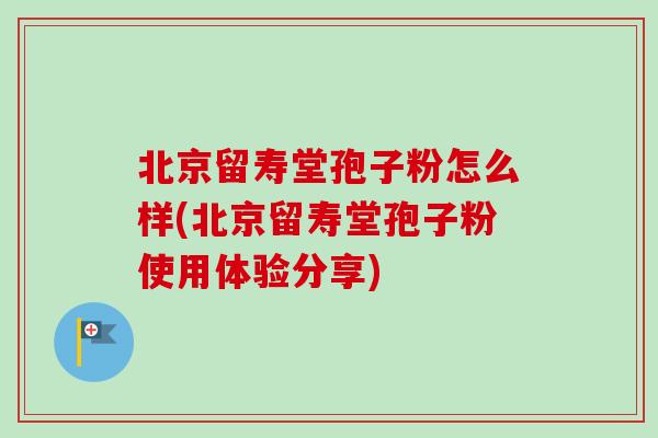 北京留寿堂孢子粉怎么样(北京留寿堂孢子粉使用体验分享) 北京留寿堂孢子粉怎么样(北京留寿堂孢子粉使用体验分享)