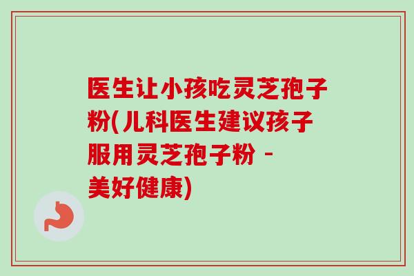 医生让小孩吃灵芝孢子粉(儿科医生建议孩子服用灵芝孢子粉 - 美好健康)