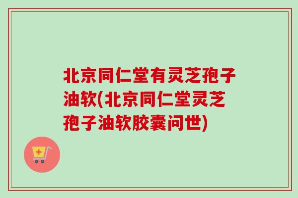 北京同仁堂有灵芝孢子油软(北京同仁堂灵芝孢子油软胶囊问世)