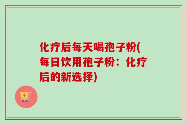 化疗后每天喝孢子粉(每日饮用孢子粉：化疗后的新选择)