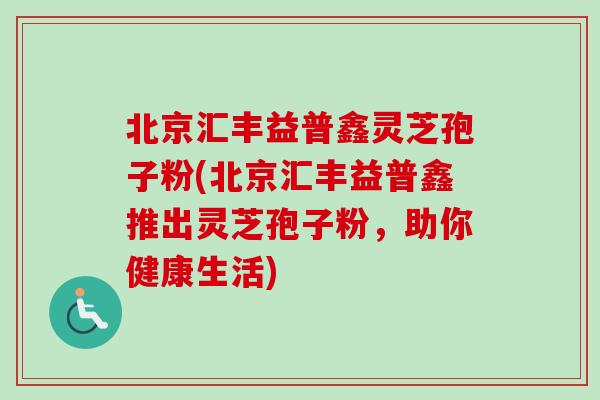 北京汇丰益普鑫灵芝孢子粉(北京汇丰益普鑫推出灵芝孢子粉，助你健康生活)