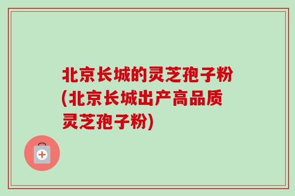 北京长城的灵芝孢子粉(北京长城出产高品质灵芝孢子粉)