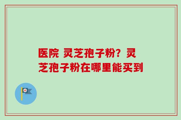 医院 灵芝孢子粉？灵芝孢子粉在哪里能买到
