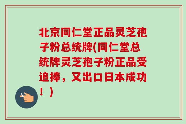 北京同仁堂正品灵芝孢子粉总统牌(同仁堂总统牌灵芝孢子粉正品受追捧，又出口日本成功！)