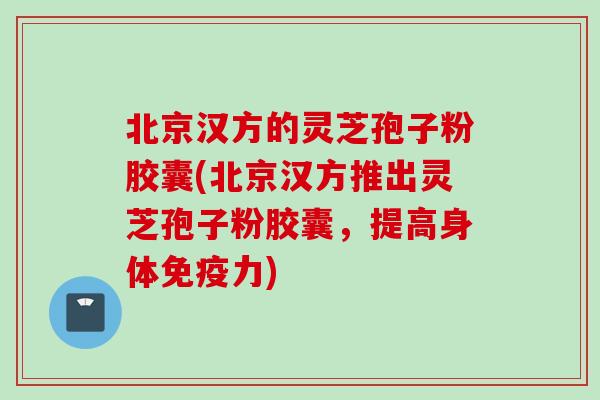 北京汉方的灵芝孢子粉胶囊(北京汉方推出灵芝孢子粉胶囊，提高身体免疫力)