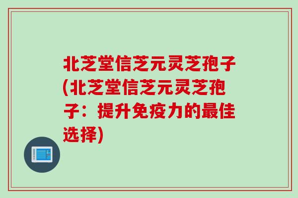 北芝堂信芝元灵芝孢子(北芝堂信芝元灵芝孢子:提升免疫力的佳选择) 北芝堂信芝元灵芝孢子(北芝堂信芝元灵芝孢子:提升免疫力的佳选择)